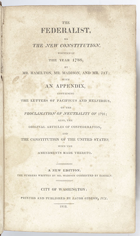 The Federalist, on the New Constitution; Written in the Year 1788, by Mr. Hamilton and Mr. Madison, and Mr. Jay: with an Appendix, Containing the Letters of Pacificus and Helvidius, on the Proclamation of Neutrality of 1795; Also, the Original Articles of Confederation, and the Constitution of the United States with the Amendments Made Thereto
